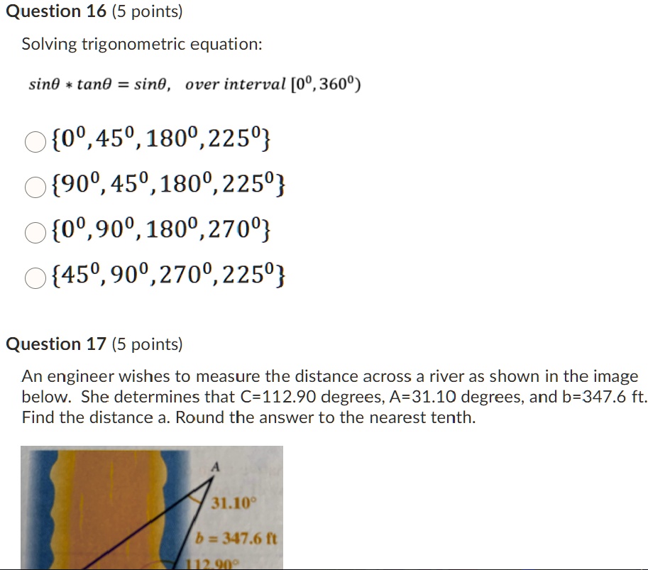 Question 16 (5 points)
Solving trigonometric equation:
sin? * tan? = sin?, over interval [0°, 360°)
0°, 45°, 180°, 225°
90°, 45°, 180°, 225°
0°, 90°, 180°, 270°
45°, 90°, 270°, 225°
Question 17 (5 points)
An engineer wishes to measure the distance across a river as shown in the image below. She determines that C=112.90 degrees, A=31.10 degrees, and b=347.6 ft. Find the distance a. Round the answer to the nearest tenth.