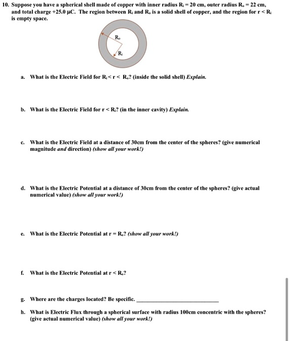 10. Suppose you have a spherical shell made of copper with inner radius R? = 20 cm, outer radius R? = 22 cm, and total charge +25.0 µC. The region between R? and R? is a solid shell of copper, and the region for r < R? is empty space.
a. What is the Electric Field for R? < r < R?? (inside the solid shell) Explain.
b. What is the Electric Field for r < R?? (in the inner cavity) Explain.
c. What is the Electric Field at a distance of 30cm from the center of the spheres? (give numerical magnitude and direction) (show all your work!)
d. What is the Electric Potential at a distance of 30cm from the center of the spheres? (give actual numerical value) (show all your work!)
e. What is the Electric Potential at r = R?? (show all your work!)
f. What is the Electric Potential at r < R??
g. Where are the charges located? Be specific.
h. What is Electric Flux through a spherical surface with radius 100cm concentric with the spheres? (give actual numerical value) (show all your work!)