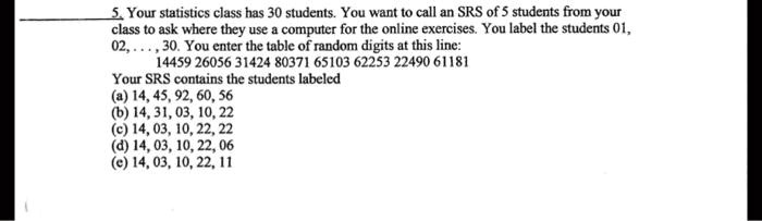 5. Your statistics class has 30 students. You want to call an SRS of 5 students from your
class to ask where they use a computer for the online exercises. You label the students 01,
02,..., 30. You enter the table of random digits at this line:
14459 26056 31424 80371 65103 62253 22490 61181
Your SRS contains the students labeled
(a) 14, 45, 92, 60, 56
(b) 14, 31, 03, 10, 22
(c) 14, 03, 10, 22, 22
(d) 14, 03, 10, 22, 06
(e) 14, 03, 10, 22, 11
