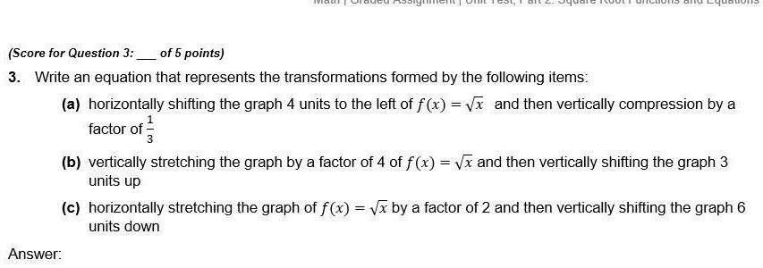 3. Write an equation that represents the transformations formed by the following items:
(a) horizontally shifting the graph 4 units to the left of f(x) = sqrt(x) and then vertically compression by a factor of 1/3
(b) vertically stretching the graph by a factor of 4 of f(x) = sqrt(x) and then vertically shifting the graph 3 units up
(c) horizontally stretching the graph of f(x) = sqrt(x) by a factor of 2 and then vertically shifting the graph 6 units down
Answer: