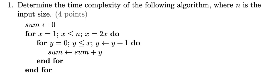 1. Determine the time complexity of the following algorithm, where n is the
input size. (4 points)
sum ? 0
for x = 1; x ? n; x = 2x do
for y = 0; y ? x; y ? y + 1 do
sum ? sum + y
end for
end for
