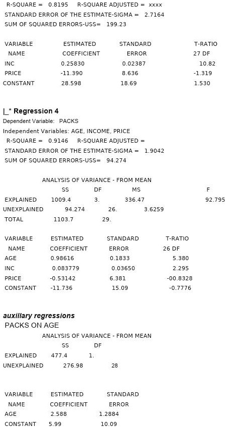 R-SQUARE = 0.8195 R-SQUARE ADJUSTED = xxxx
STANDARD ERROR OF THE ESTIMATE-SIGMA = 2.7164
SUM OF SQUARED ERRORS-USS= 199.23

VARIABLE ESTIMATED STANDARD T-RATIO
NAME COEFFICIENT ERROR 27 DF
INC 0.25830 0.02387 10.82
PRICE -11.390 8.636 -1.319
CONSTANT 28.598 18.69 1.530

| * Regression 4
Dependent Variable: PACKS
Independent Variables: AGE, INCOME, PRICE
R-SQUARE = 0.9146 R-SQUARE ADJUSTED =
STANDARD ERROR OF THE ESTIMATE-SIGMA = 1.9042
SUM OF SQUARED ERRORS-USS= 94.274

ANALYSIS OF VARIANCE - FROM MEAN
SS DF MS F
EXPLAINED 1009.4 3. 336.47 92.795
UNEXPLAINED 94.274 26. 3.6259
TOTAL 1103.7 29.

VARIABLE ESTIMATED STANDARD T-RATIO
NAME COEFFICIENT ERROR 26 DF
AGE 0.98616 0.1833 5.380
INC 0.083779 0.03650 2.295
PRICE -0.53142 6.381 -00.8328
CONSTANT -11.736 15.09 -0.7776

auxiliary regressions
PACKS ON AGE
ANALYSIS OF VARIANCE - FROM MEAN
SS DF
EXPLAINED 477.4 1.
UNEXPLAINED 276.98 28

VARIABLE ESTIMATED STANDARD
NAME COEFFICIENT ERROR
AGE 2.588 1.2884
CONSTANT 5.99 10.09