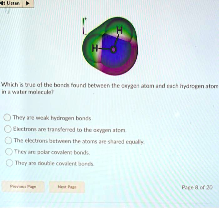 Which is true of the bonds found between the oxygen atom and each hydrogen atom in a water molecule? They are weak hydrogen bonds Electrons are transferred to the oxygen atom. The electrons between the atoms are shared equally. They are polar covalent bonds. They are double covalent bonds.