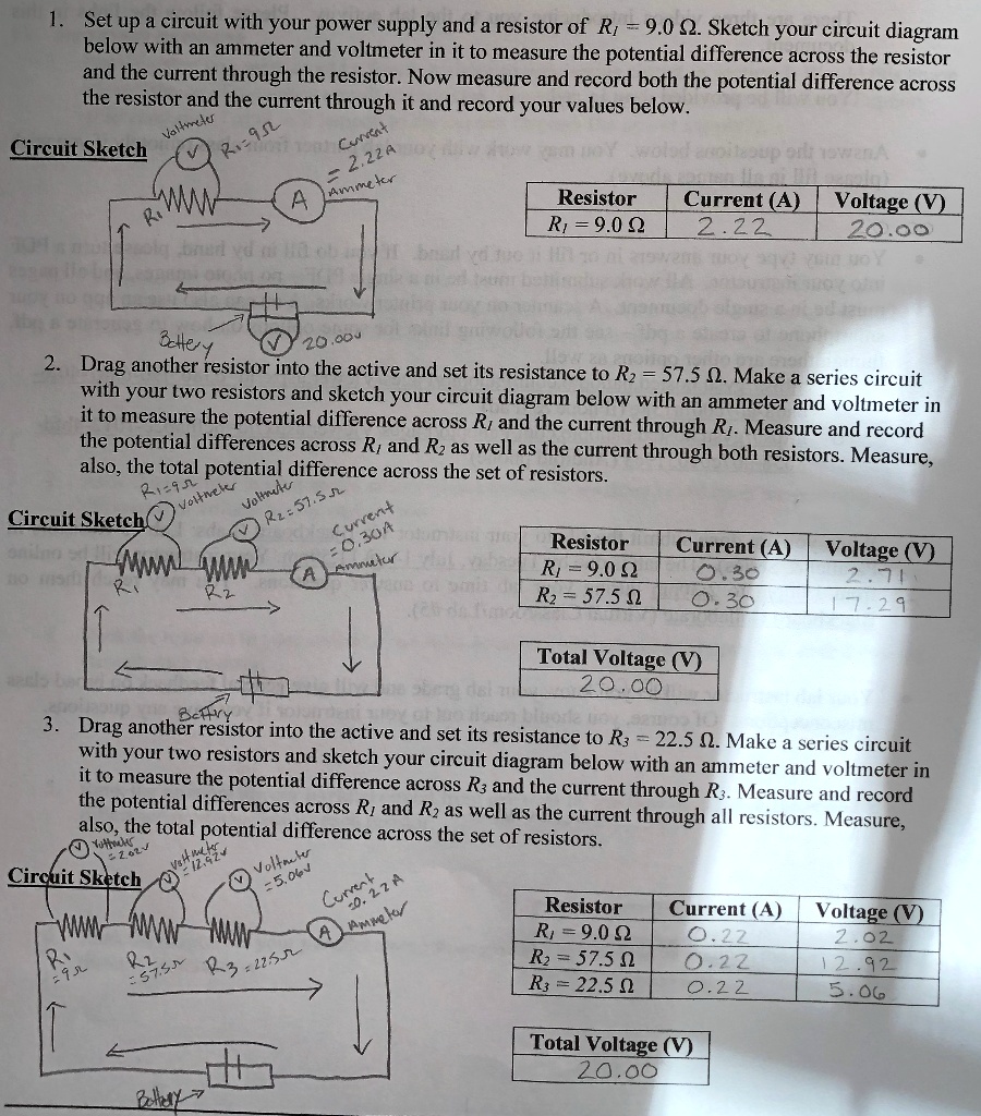 1. Set up a circuit with your power supply and a resistor of R? = 9.0 ?. Sketch your circuit diagram below with an ammeter and voltmeter in it to measure the potential difference across the resistor and the current through the resistor. Now measure and record both the potential difference across the resistor and the current through it and record your values below.

Circuit Sketch
Resistor: R? = 9.0 ?
Current (A): 2.22
Voltage (V): 20.00

2. Drag another resistor into the active and set its resistance to R? = 57.5 ?. Make a series circuit with your two resistors and sketch your circuit diagram below with an ammeter and voltmeter in it to measure the potential difference across R? and the current through R?. Measure and record the potential differences across R? and R? as well as the current through both resistors. Measure, also, the total potential difference across the set of resistors.

Circuit Sketch
Resistor: R? = 9.0 ?, Current (A): 0.30, Voltage (V): 2.71
Resistor: R? = 57.5 ?, Current (A): 0.30, Voltage (V): 17.29
Total Voltage (V): 20.00

3. Drag another resistor into the active and set its resistance to R? = 22.5 ?. Make a series circuit with your two resistors and sketch your circuit diagram below with an ammeter and voltmeter in it to measure the potential difference across R? and the current through R?. Measure and record the potential differences across R? and R? as well as the current through all resistors. Measure, also, the total potential difference across the set of resistors.

Circuit Sketch
Resistor: R? = 9.0 ?, Current (A): 0.22, Voltage (V): 2.02
Resistor: R? = 57.5 ?, Current (A): 0.22, Voltage (V): 12.92
Resistor: R? = 22.5 ?, Current (A): 0.22, Voltage (V): 5.06
Total Voltage (V): 20.00