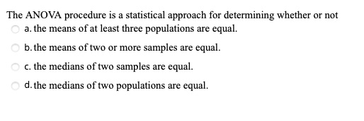 The ANOVA procedure is a statistical approach for determining whether or not
a. the means of at least three populations are equal.
b. the means of two or more samples are equal.
c. the medians of two samples are equal.
d. the medians of two populations are equal.