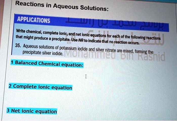 Reactions in Aqueous Solutions:
APPLICATIONS
Write chemical, complete ionic, and net ionic equations for each of the following reactions that might produce a precipitate. Use NR to indicate that no reaction occurs.
35. Aqueous solutions of potassium iodide and silver nitrate are mixed, forming the precipitate silver iodide.
1 Balanced Chemical equation:
2 Complete ionic equation
3 Net ionic equation