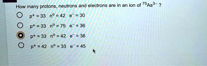 How many protons, neutrons and electrons are in an ion of 75As3-?
p+ = 33 n0 = 42 e- = 30
p+ = 33 n0 = 75 e- = 36
p+ = 33 n0 = 42 e- = 36
p+ = 42 n0 = 33 e- = 45