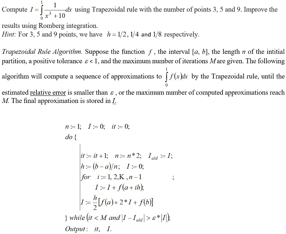 Compute I = ??¹ 1/(x³ + 10) dx using Trapezoidal rule with the number of points 3, 5 and 9. Improve the
results using Romberg integration.
Hint: For 3, 5 and 9 points, we have h = 1/2, 1/4 and 1/8 respectively.
Trapezoidal Rule Algorithm. Suppose the function f, the interval [a, b], the length n of the intitial
partition, a positive tolerance ? < 1, and the maximum number of iterations M are given. The following
algorithm will compute a sequence of approximations to ??¹ f(x)dx by the Trapezoidal rule, until the
estimated relative error is smaller than ?, or the maximum number of computed approximations reach
M. The final approximation is stored in I.
n := 1; I := 0; it := 0;
do 
it := it + 1; n := n*2; Iold := I;
h := (b-a)/n; I := 0;
for i := 1, 2, K, n-1 ;
I := I + f(a + ih);
I := h/2[f(a) + 2*I + f(b)]
 while (it < M and |I - Iold| > ? * |I|);
Output: it, I.