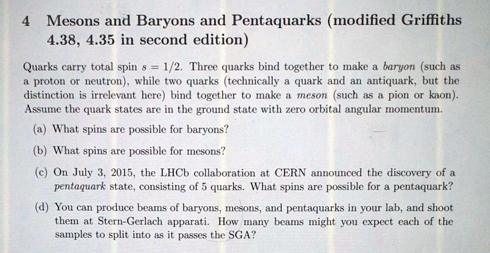 4 Mesons and Baryons and Pentaquarks (modified Griffiths
4.38, 4.35 in second edition)
Quarks carry total spin s = 1/2. Three quarks bind together to make a baryon (such as
a proton or neutron), while two quarks (technically a quark and an antiquark, but the
distinction is irrelevant here) bind together to make a meson (such as a pion or kaon).
Assume the quark states are in the ground state with zero orbital angular momentum.
(a) What spins are possible for baryons?
(b) What spins are possible for mesons?
(c) On July 3, 2015, the LHCb collaboration at CERN announced the discovery of a
pentaquark state, consisting of 5 quarks. What spins are possible for a pentaquark?
(d) You can produce beams of baryons, mesons, and pentaquarks in your lab, and shoot
them at Stern-Gerlach apparati. How many beams might you expect each of the
samples to split into as it passes the SGA?
