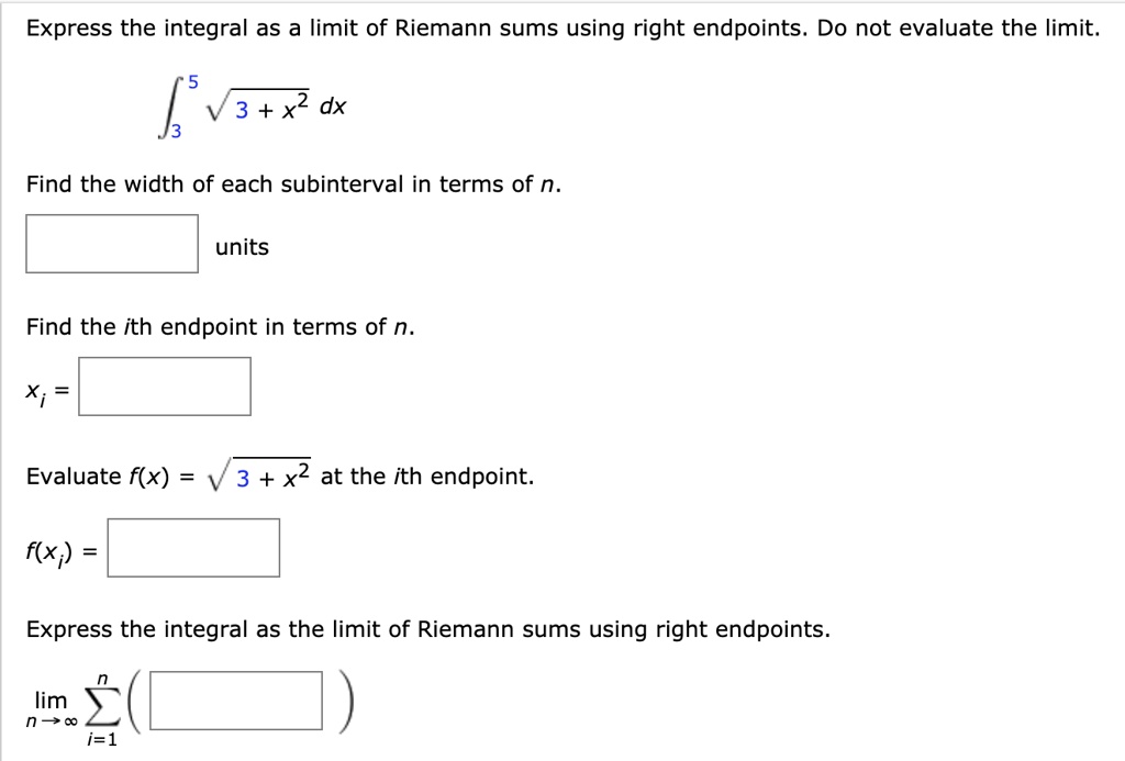 Express the integral as a limit of Riemann sums using right endpoints. Do not evaluate the limit.
??? ?3 + x² dx
Find the width of each subinterval in terms of n.
units
Find the ith endpoint in terms of n.
xi =
Evaluate f(x) = ?3 + x² at the ith endpoint.
f(xi) =
Express the integral as the limit of Riemann sums using right endpoints.
lim n?? ????? ( )