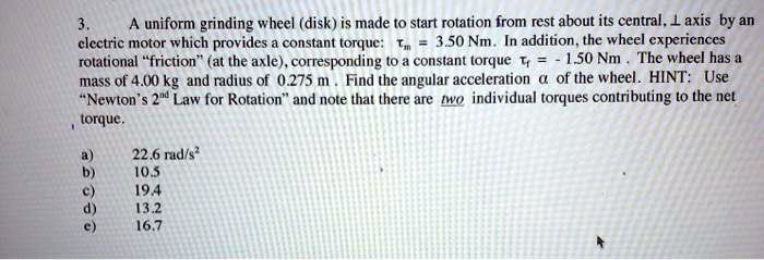 3. A uniform grinding wheel (disk) is made to start rotation from rest about its central, ? axis by an electric motor which provides a constant torque: ?m = 3.50 Nm. In addition, the wheel experiences rotational "friction" (at the axle), corresponding to a constant torque ?f = -1.50 Nm. The wheel has a mass of 4.00 kg and radius of 0.275 m. Find the angular acceleration ? of the wheel. HINT: Use "Newton's 2nd Law for Rotation" and note that there are two individual torques contributing to the net torque. a) 22.6 rad/s² b) 10.5 c) 19.4 d) 13.2 e) 16.7