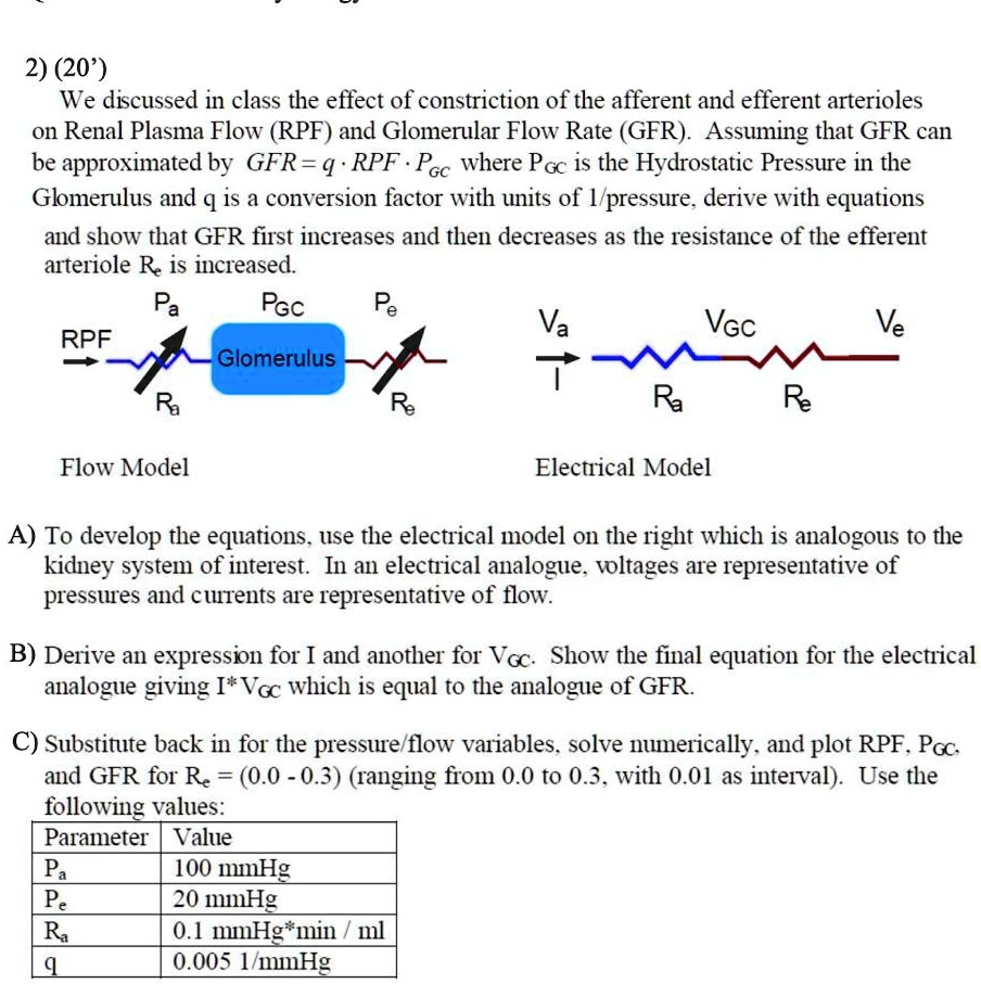 2) (20')
We discussed in class the effect of constriction of the afferent and efferent arterioles
on Renal Plasma Flow (RPF) and Glomerular Flow Rate (GFR). Assuming that GFR can
be approximated by GFR = q · RPF · PGC where PGC is the Hydrostatic Pressure in the
Glomerulus and q is a conversion factor with units of 1/pressure, derive with equations
and show that GFR first increases and then decreases as the resistance of the efferent
arteriole Re is increased.


Flow Model
Electrical Model
A) To develop the equations, use the electrical model on the right which is analogous to the
kidney system of interest. In an electrical analogue, voltages are representative of
pressures and currents are representative of flow.
B) Derive an expression for I and another for VGC. Show the final equation for the electrical
analogue giving I · VGC which is equal to the analogue of GFR.
C) Substitute back in for the pressure/flow variables, solve numerically, and plot RPF, PGC,
and GFR for Re = (0.0 - 0.3) (ranging from 0.0 to 0.3, with 0.01 as interval). Use the
following values:
Parameter Value
Pa 100 mmHg
Pe 20 mmHg
Ra 0.1 mmHg*min / ml
q 0.005 1/mmHg