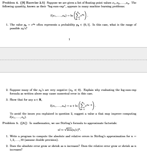 Problem 4. ([S] Exercise 2.5) Suppose we are given a list of floating-point values x1, x2, …, xn. The following quantity, known as their l̈og-sum-exp,̈ appears in many machine learning problems:
l(x1, …, xn) = ln( ∑i=1^n e^xi).
1. The value pk = e^xk often represents a probability pk ∈ (0, 1). In this case, what is the range of possible xk's?
1
2. Suppose many of the xi's are very negative (xk ≤ 0). Explain why evaluating the log-sum-exp formula as written above may cause numerical error in this case.
3. Show that for any a ∈ℝ,
l(x1, …, xn) = a + ln( ∑i=1^n e^xi - a).
To avoid the issues you explained in question 2, suggest a value a that may improve computing l(x1, …, xn).
Problem 5. ([A]) In mathematics, we use Stirling's formula to approximate factorials:
n! ≈√(2π n) (n/e)^n.
1. Write a program to compute the absolute and relative errors in Stirling's approximation for n = 1, 2, …, 10 (assume double precision).
2. Does the absolute error grow or shrink as n increases? Does the relative error grow or shrink as n increases?
