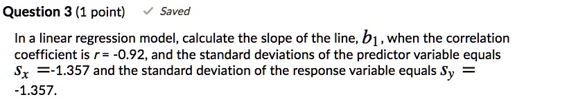 In a linear regression model, calculate the slope of the line, b1, when the correlation coefficient is r = -0.92, and the standard deviations of the predictor variable equals Sx =-1.357 and the standard deviation of the response variable equals Sy = -1.357.