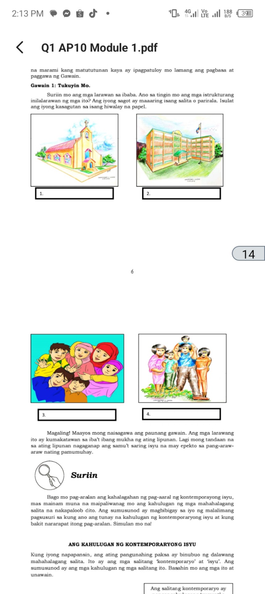 2:13 PM
'I
4G
Vo
188
39
Q1 AP10 Module 1.pdf
na marami kang matututunan kaya ay ipagpatuloy mo lamang ang pagbasa at paggawa ng Gawain.
Gawain 1: Tukuyin Mo.
Suriin mo ang mga larawan sa ibaba. Ano sa tingin mo ang mga istrukturang inilalarawan ng mga ito? Ang iyong sagot ay maaaring isang salita o parirala. Isulat ang iyong kasagutan sa isang hiwalay na papel.
14
6
3.
4.

Magaling! Maayos mong naisagawa ang paunang gawain. Ang mga larawang ito ay kumakatawan sa iba't ibang mukha ng ating lipunan. Lagi mong tandaan na sa ating lipunan nagaganap ang samu't saring isyu na may epekto sa pang-arawaraw nating pamumuhay.
Suriin
Bago mo pag-aralan ang kahalagahan ng pag-aaral ng kontemporayong isyu, mas mainam muna na maipaliwanag mo ang kahulugan ng mga mahahalagang salita na nakapaloob dito. Ang sumusunod ay magbibigay sa iyo ng malalimang pagsusuri sa kung ano ang tunay na kahulugan ng kontemporaryong isyu at kung bakit nararapat itong pag-aralan. Simulan mo na!
ANG KAHULUGAN NG KONTEMPORARYONG ISYU

Kung iyong napapansin, ang ating pangunahing paksa ay binubuo ng dalawang mahahalagang salita. Ito ay ang mga salitang 'kontemporaryo' at 'isyu'. Ang sumusunod ay ang mga kahulugan ng mga salitang ito. Basahin mo ang mga ito at unawain.
Ang salitang kontemporaryo ay