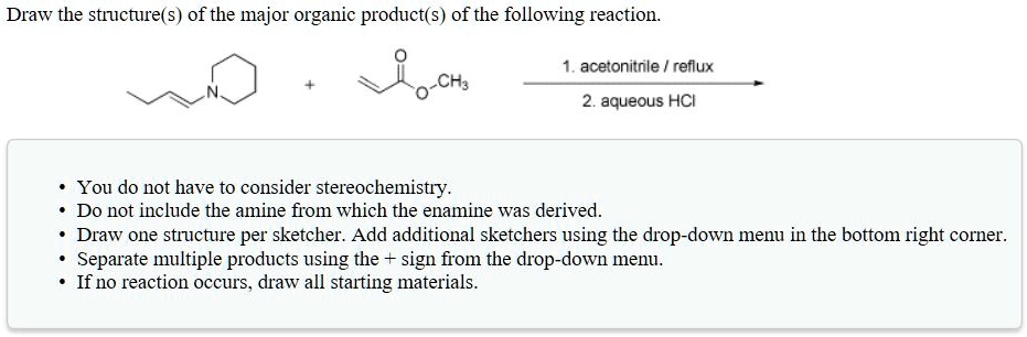 Draw the structure(s) of the major organic product(s) of the following reaction.

1. acetonitrile / reflux
2. aqueous HCl

• You do not have to consider stereochemistry.
• Do not include the amine from which the enamine was derived.
• Draw one structure per sketcher. Add additional sketchers using the drop-down menu in the bottom right corner.
• Separate multiple products using the + sign from the drop-down menu.
• If no reaction occurs, draw all starting materials.