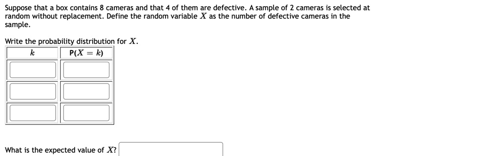 Suppose that a box contains 8 cameras and that 4 of them are defective. A sample of 2 cameras is selected at random without replacement. Define the random variable X as the number of defective cameras in the sample.

Write the probability distribution for X.
k P(X = k)

What is the expected value of X?