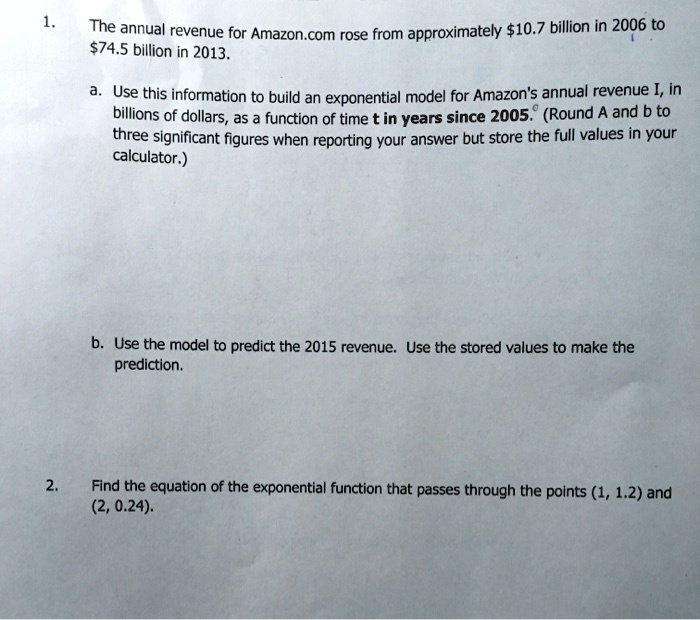 1. The annual revenue for Amazon.com rose from approximately 10.7 billion in 2006 to74.5 billion in 2013.

a. Use this information to build an exponential model for Amazon's annual revenue I, in billions of dollars, as a function of time t in years since 2005. (Round A and b to three significant figures when reporting your answer but store the full values in your calculator.)

b. Use the model to predict the 2015 revenue. Use the stored values to make the prediction.

2. Find the equation of the exponential function that passes through the points (1, 1.2) and (2, 0.24).