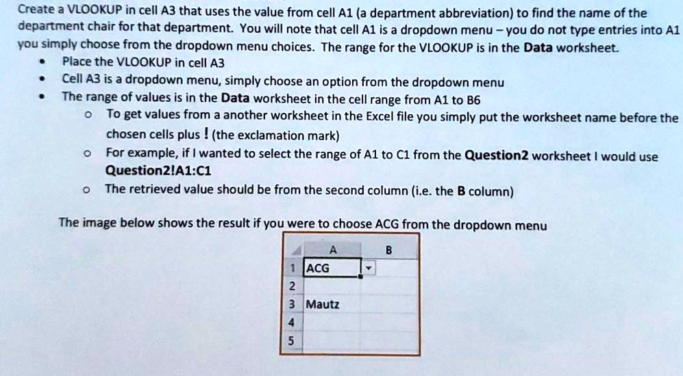 Create a VLOOKUP in cell A3 that uses the value from cell A1 (a department abbreviation) to find the name of the
department chair for that department. You will note that cell A1 is a dropdown menu - you do not type entries into A1
you simply choose from the dropdown menu choices. The range for the VLOOKUP is in the Data worksheet.
• Place the VLOOKUP in cell A3
• Cell A3 is a dropdown menu, simply choose an option from the dropdown menu
• The range of values is in the Data worksheet in the cell range from A1 to B6
? To get values from a another worksheet in the Excel file you simply put the worksheet name before the
chosen cells plus ! (the exclamation mark)
? For example, if I wanted to select the range of A1 to C1 from the Question2 worksheet I would use
Question2!A1:C1
? The retrieved value should be from the second column (i.e. the B column)
The image below shows the result if you were to choose ACG from the dropdown menu
A
1 ACG
2
3 Mautz
4
5
B