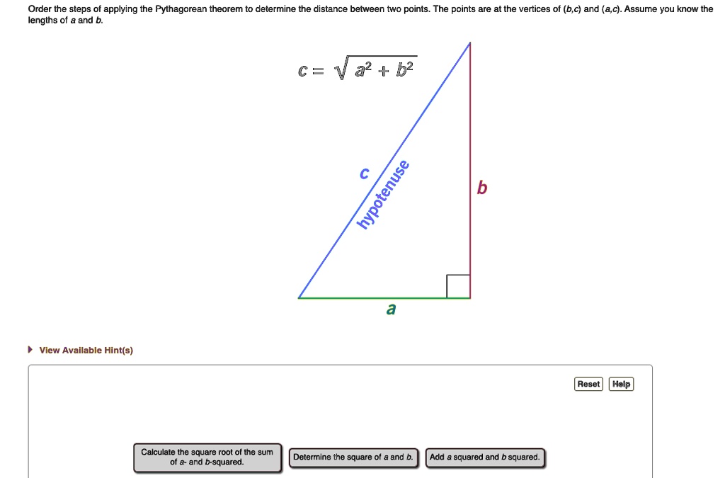Order the steps of applying the Pythagorean theorem to determine the distance between two points. The points are at the vertices of (b,c) and (a,c). Assume you know the lengths of a and b.

c = √(a^2 + b^2)

Calculate the square root of the sum of a- and b-squared.
Determine the square of a and b.
Add a squared and b squared.