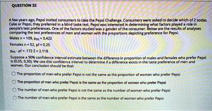 A few years ago, Pepsi invited consumers to take the Pepsi Challenge. Consumers were asked to decide which of 2 sodas, Coke or Pepsi, they preferred in a blind taste test. Pepsi was interested in determining what factors played a role in people's test preferences. One of the factors studied was a gender of the consumer. Below are the results of analyses comparing the test preferences of men and women with the proportions depicting preference for Pepsi.
Males n = 109, pm = 0.422
Females n = 52, pf = 0.25
Pm - pf = .172 Z = 2.118
Suppose a 90% confidence interval estimate between the difference in proportion of males and females who prefer Pepsi is (0.05, 0.30). We use this confidence interval to determine if a difference exists in the taste preference of men and women. Our conclusion should be that:
The proportion of men who prefer Pepsi is not the same as the proportion of women who prefer Pepsi
The proportion of men who prefer Pepsi is the same as the proportion of women who prefer Pepsi
The number of men who prefer Pepsi is not the same as the number of women who prefer Pepsi
The number of men who prefer Pepsi is the same as the number of women who prefer Pepsi