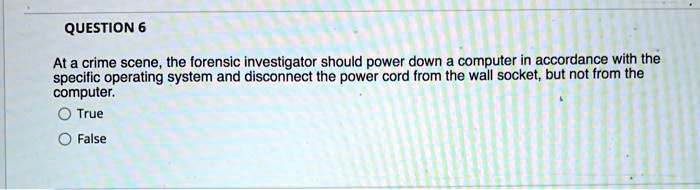 At a crime scene, the forensic investigator should power down a computer in accordance with the
specific operating system and disconnect the power cord from the wall socket, but not from the
computer.
True
False