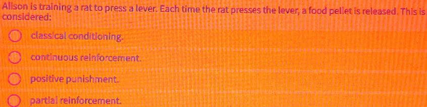 Alison is training a rat to press a lever. Each time the rat presses the lever, a food pellet is released. This is considered:
classical conditioning.
continuous reinforcement.
positive punishment.
partial reinforcement.