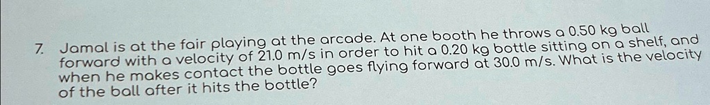 7. Jamal is at the fair playing at the arcade. At one booth he throws a 0.50 kg ball forward with a velocity of 21.0 m/s in order to hit a 0.20 kg bottle sitting on a shelf, and when he makes contact the bottle goes flying forward at 30.0 m/s. What is the velocity of the ball after it hits the bottle?