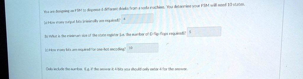 You are designing an FSM to dispense 6 different drinks from a soda machine. You determine your FSM will need 10 states.
(a) How many output bits (minimally are required)? 4
(b) What is the minimum size of the state register (i.e. the number of D flip-flops required)? 5
(c) How many bits are required for one-hot encoding? 10
Only include the number. E.g. if the answer it 4 bits you should only enter 4 for the answer.