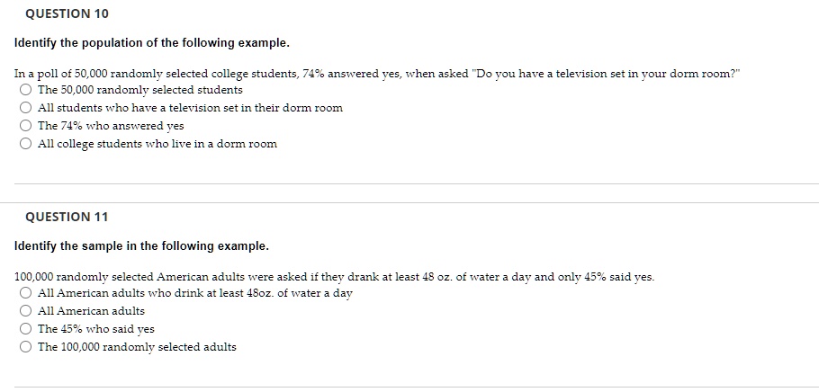 QUESTION 10
Identify the population of the following example.
In a poll of 50,000 randomly selected college students, 74% answered yes, when asked "Do you have a television set in your dorm room?"
The 50,000 randomly selected students
All students who have a television set in their dorm room
The 74% who answered yes
All college students who live in a dorm room
QUESTION 11
Identify the sample in the following example.
100,000 randomly selected American adults were asked if they drank at least 48 oz. of water a day and only 45% said yes.
All American adults who drink at least 48oz. of water a day
All American adults
The 45% who said yes
The 100,000 randomly selected adults