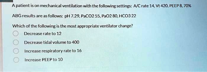 A patient is on mechanical ventilation with the following settings: A/C rate 14, Vt 420, PEEP 8, 70%
ABG results are as follows: pH 7.29, PaCO2 55, PaO2 80, HCO3 22
Which of the following is the most appropriate ventilator change?
Decrease rate to 12
Decrease tidal volume to 400
Increase respiratory rate to 16
Increase PEEP to 10