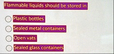 flammable liquids should be stored in plastic bottles sealed metal containers open vats sealed glass containers 38177