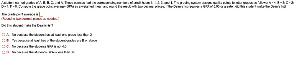 A student earned grades of A, B, B, C, and A. Those courses had the corresponding numbers of credit hours 1, 1, 2, 3, and 1. The grading system assigns quality points to letter grades as follows: A = 4; B = 3; C = 2; D = 1; F = 0. Compute the grade point average (GPA) as a weighted mean and round the result with two decimal places. If the Dean's list requires a GPA of 3.00 or greater, did this student make the Dean's list?

The grade point average is .
(Round to two decimal places as needed.)

Did this student make the Dean's list?

A. No because the student has at least one grade less than 3
B. Yes because at least two of the student grades are B or above
C. No because the students GPA is not 4.0
D. No because the student's GPA is less than 3.0