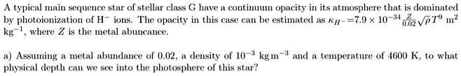 A typical main sequence star of stellar class G have a continuum opacity in its atmosphere that is dominated by photoionization of H? ions. The opacity in this case can be estimated as = 7.9 × 10^-34(Z)/(0.02)√(ρ) T^9  m^2 kg^-1, where Z is the metal abundance.

a) Assuming a metal abundance of 0.02, a density of 10^-3 kg m^-3 and a temperature of 4600 K, to what physical depth can we see into the photosphere of this star?