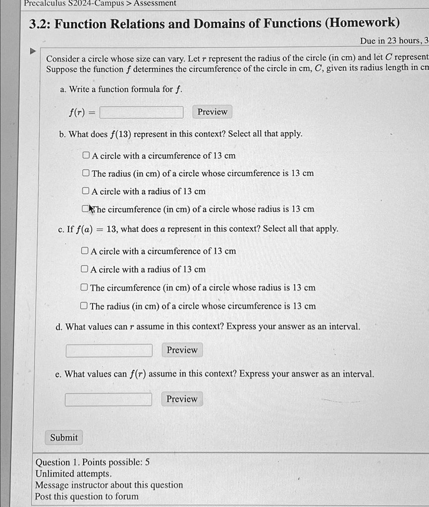 Precalculus S2024-Campus > Assessment
3.2: Function Relations and Domains of Functions (Homework)
Due in 23 hours, 3
Consider a circle whose size can vary. Let r represent the radius of the circle (in cm) and let C represent
Suppose the function f determines the circumference of the circle in cm, C, given its radius length in cm
a. Write a function formula for f.
f(r) =
Preview
b. What does f(13) represent in this context? Select all that apply.
A circle with a circumference of 13 cm
The radius (in cm) of a circle whose circumference is 13 cm
A circle with a radius of 13 cm
The circumference (in cm) of a circle whose radius is 13 cm
c. If f(a) = 13, what does a represent in this context? Select all that apply.
A circle with a circumference of 13 cm
A circle with a radius of 13 cm
The circumference (in cm) of a circle whose radius is 13 cm
The radius (in cm) of a circle whose circumference is 13 cm
d. What values can r assume in this context? Express your answer as an interval.
Preview
e. What values can f(r) assume in this context? Express your answer as an interval.
Preview
Submit
Question 1. Points possible: 5
Unlimited attempts.
Message instructor about this question
Post this question to forum