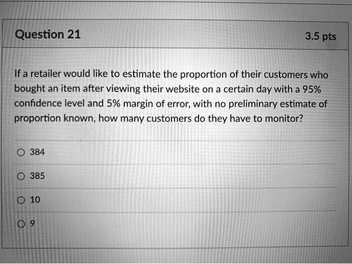 If a retailer would like to estimate the proportion of their customers who bought an item after viewing their website on a certain day with a 95% confidence level and 5% margin of error, with no preliminary estimate of proportion known, how many customers do they have to monitor?

384
385
10
9