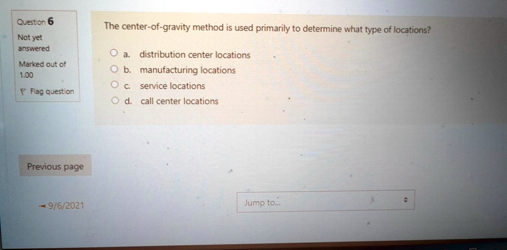 Question 6
Not yet
answered
Marked out of
1.00
Flag question
The center-of-gravity method is used primarily to determine what type of locations?
a. distribution center locations
b. manufacturing locations
c. service locations
d. call center locations
Previous page
9/6/2021
Jump to...