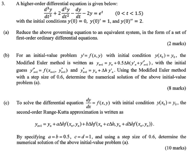 3. A higher-order differential equation is given below:
d^3y/dt^3 + 2 d^2y/dt^2 - dy/dt - 2y = e^t (0 < t < 1.5)
with the initial conditions y(0) = 0, y(0)' = 1, and y(0)” = 2.
(a) Reduce the above governing equation to an equivalent system, in the form of a set of first-order ordinary differential equations.
(b) For an initial-value problem y' = f(x,y) with initial condition y(x0) = y0, the Modified Euler method is written as yn+1 = yn + 0.5?h(y'n+y'*n+1), with the initial guess y'*n+1 = f(xn+1, y*n+1) and y*n+1 = yn + ?h y'n. Using the Modified Euler method with a step size of 0.6, determine the numerical solution of the above initial-value problem (a).
(c) To solve the differential equation dy/dx = f(x,y) with initial condition y(x0) = y0, the second-order Runge-Kutta approximation is written as
yn+1 = yn + a?hf(xn, yn) + b?hf(xn + c?h, yn + d?hf(xn, yn)).
By specifying a = b = 0.5, c = d = 1, and using a step size of 0.6, determine the numerical solution of the above initial-value problem (a).