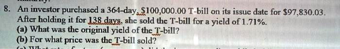 8. An investor purchased a 364-day, 100,000.00 T-bill on its issue date for97,830.03. After holding it for 138 days, she sold the T-bill for a yield of 1.71%. (a) What was the original yield of the T-bill? (b) For what price was the T-bill sold?