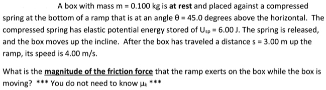 A box with mass m = 0.100 kg is at rest and placed against a compressed spring at the bottom of a ramp that is at an angle ? = 45.0 degrees above the horizontal. The compressed spring has elastic potential energy stored of Usp = 6.00 J. The spring is released, and the box moves up the incline. After the box has traveled a distance s = 3.00 m up the ramp, its speed is 4.00 m/s.

What is the magnitude of the friction force that the ramp exerts on the box while the box is moving? *** You do not need to know ?k ***