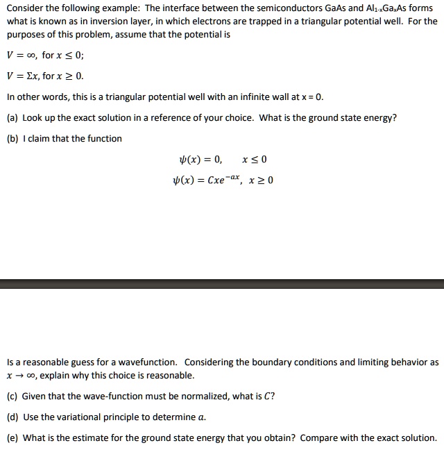 Consider the following example: The interface between the semiconductors GaAs and Al1-xGaxAs forms what is known as in inversion layer, in which electrons are trapped in a triangular potential well. For the purposes of this problem, assume that the potential is

V = ∞, for x ≤ 0;

V = Ex, for x ≥ 0.
In other words, this is a triangular potential well with an infinite wall at x = 0.
(a) Look up the exact solution in a reference of your choice. What is the ground state energy?
(b) I claim that the function

ψ(x) = 0, x ≤ 0

ψ(x) = Cxe^-ax, x ≥ 0

Is a reasonable guess for a wavefunction. Considering the boundary conditions and limiting behavior as x →∞, explain why this choice is reasonable.
(c) Given that the wave-function must be normalized, what is C?
(d) Use the variational principle to determine a.
(e) What is the estimate for the ground state energy that you obtain? Compare with the exact solution.