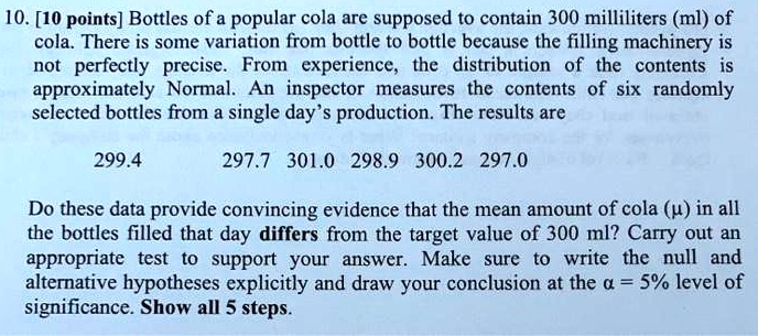 10. [10 points] Bottles of a popular cola are supposed to contain 300 milliliters (ml) of cola. There is some variation from bottle to bottle because the filling machinery is not perfectly precise. From experience, the distribution of the contents is approximately Normal. An inspector measures the contents of six randomly selected bottles from a single day's production. The results are

299.4 297.7 301.0 298.9 300.2 297.0

Do these data provide convincing evidence that the mean amount of cola (?) in all the bottles filled that day differs from the target value of 300 ml? Carry out an appropriate test to support your answer. Make sure to write the null and alternative hypotheses explicitly and draw your conclusion at the ? = 5% level of significance. Show all 5 steps.