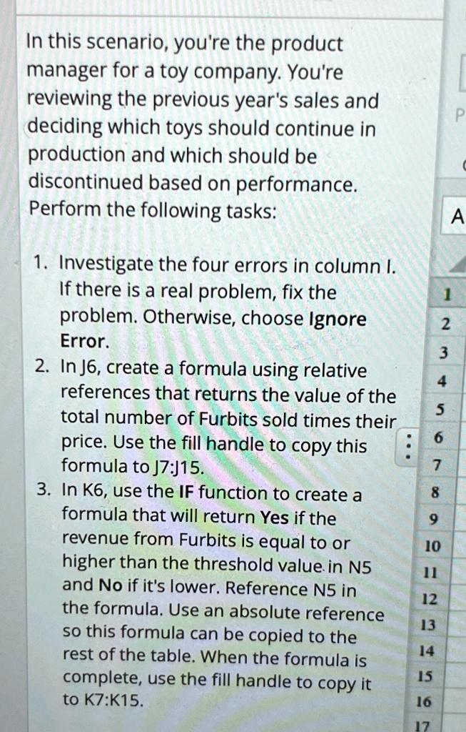 In this scenario, you're the product
manager for a toy company. You're
reviewing the previous year's sales and
deciding which toys should continue in
production and which should be
discontinued based on performance.
Perform the following tasks:
1. Investigate the four errors in column I.
If there is a real problem, fix the
problem. Otherwise, choose Ignore
Error.
2. In J6, create a formula using relative
references that returns the value of the
total number of Furbits sold times their
price. Use the fill handle to copy this
formula to J7:J15.
3. In K6, use the IF function to create a
formula that will return Yes if the
revenue from Furbits is equal to or
higher than the threshold value in N5
and No if it's lower. Reference N5 in
the formula. Use an absolute reference
so this formula can be copied to the
rest of the table. When the formula is
complete, use the fill handle to copy it
to K7:K15.