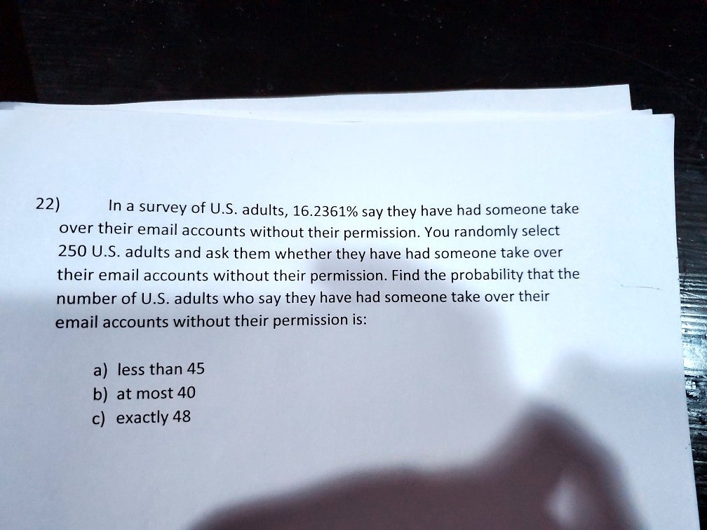 22)
In a survey of U.S. adults, 16.2361% say they have had someone take
over their email accounts without their permission. You randomly select
250 U.S. adults and ask them whether they have had someone take over
their email accounts without their permission. Find the probability that the
number of U.S. adults who say they have had someone take over their
email accounts without their permission is:
a) less than 45
b) at most 40
c) exactly 48