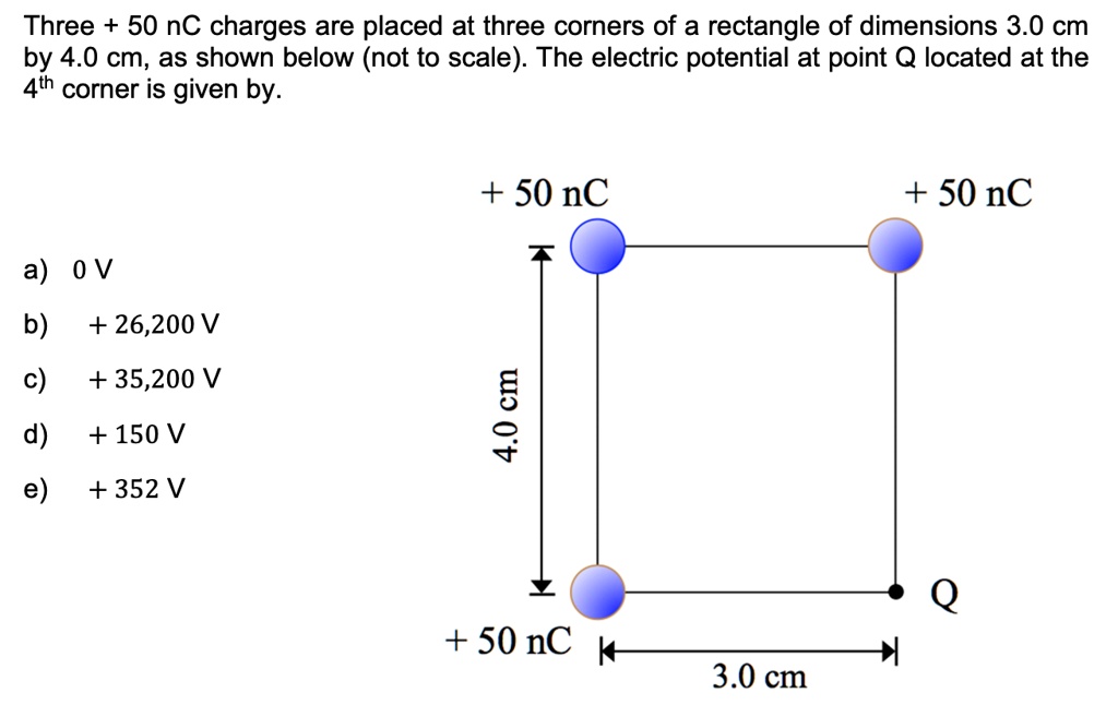 Three + 50 nC charges are placed at three corners of a rectangle of dimensions 3.0 cm by 4.0 cm, as shown below (not to scale). The electric potential at point Q located at the 4th corner is given by.

+ 50 nC
+ 50 nC
4.0 cm
+ 50 nC
3.0 cm
Q

a) 0 V
b) + 26,200 V
c) + 35,200 V
d) + 150 V
e) + 352 V