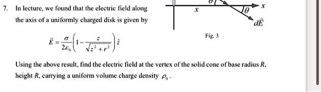 7. In lecture, we found that the electric field along the axis of a uniformly charged disk is given by
E⃗ = (σ)/(2ϵ0)(1 - (z)/(√(z^2 + r^2)))ẑ

Using the above result, find the electric field at the vertex of the solid cone of base radius R, height R, carrying a uniform volume charge density ρ0.
