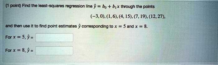Find the least-squares regression line ? = b0 + b1x through the points (-3, 0), (1, 6), (4, 15), (7, 19), (12, 27), and then use it to find point estimates ? corresponding to x = 5 and x = 8.
For x = 5, ? =
For x = 8, ? =