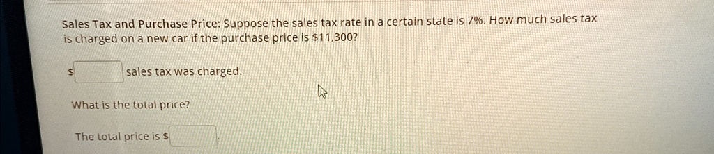 Sales Tax and Purchase Price: Suppose the sales tax rate in a certain state is 7%. How much sales tax is charged on a new car if the purchase price is $11,300?
sales tax was charged.
What is the total price?
The total price is