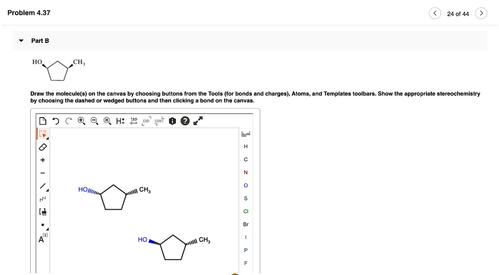 Part B
Draw the molecule(s) on the canvas by choosing buttons from the Tools (for bonds and charges), Atoms, and Templates toolbars. Show the appropriate stereochemistry by choosing the dashed or wedged buttons and then clicking a bond on the canvas.