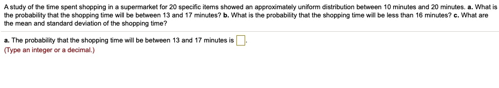 A study of the time spent shopping in a supermarket for 20 specific items showed an approximately uniform distribution between 10 minutes and 20 minutes. a. What is the probability that the shopping time will be between 13 and 17 minutes? b. What is the probability that the shopping time will be less than 16 minutes? c. What are the mean and standard deviation of the shopping time?
a. The probability that the shopping time will be between 13 and 17 minutes is 
(Type an integer or a decimal.)